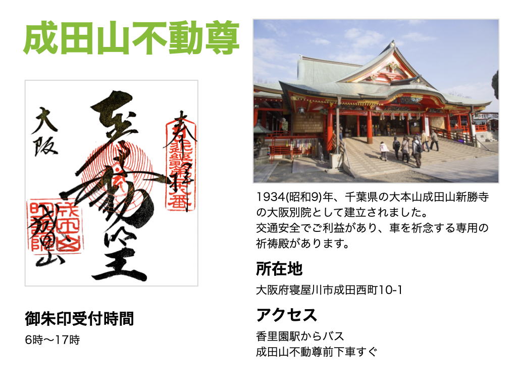【成田山不動尊】御朱印受付時間は、6時～17時。901(延喜元)年、1934(昭和9)年、千葉県の大本山成田山新勝寺の大阪別院として建立されました。交通安全でご利益があり、車を祈念する専用の祈祷殿があります。所在地は大阪府寝屋川市成田西町10-1。アクセスは、香里園駅からバスで成田山不動尊前下車すぐ。