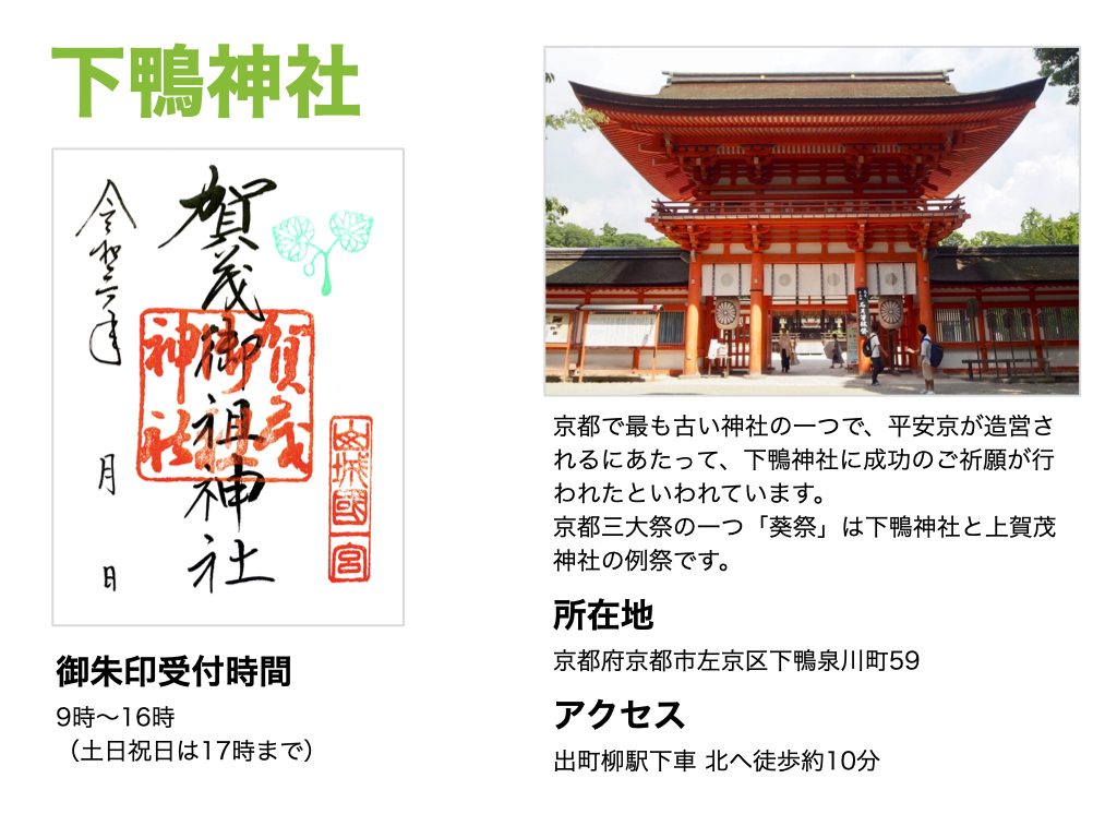 【下鴨神社】御朱印受付時間は、9時～16時。京都で最も古い神社の一つで、平安京が造営されるにあたって、下鴨神社に成功のご祈願が行われたといわれています。京都三大祭の一つ「葵祭」は下鴨神社と上賀茂神社の例祭です。所在地は京都府京都市左京区下鴨泉川町59。アクセスは出町柳駅下車 北へ徒歩約10分。